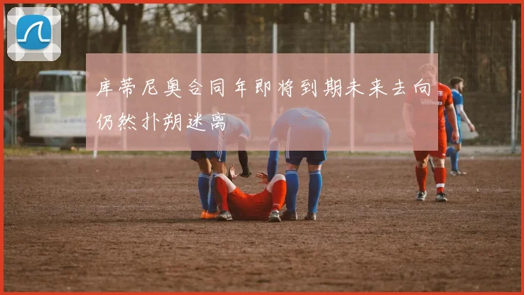库蒂尼奥合同年即将到期未来去向仍然扑朔迷离
