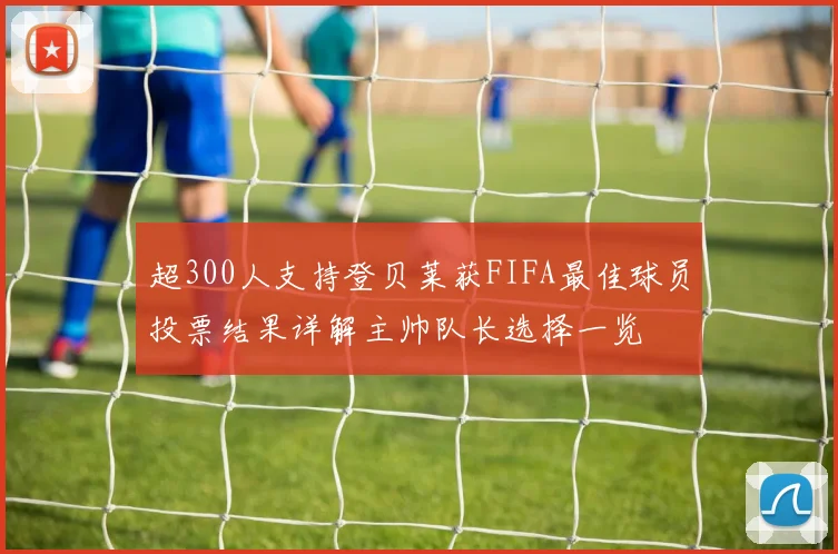 超300人支持登贝莱获FIFA最佳球员投票结果详解主帅队长选择一览