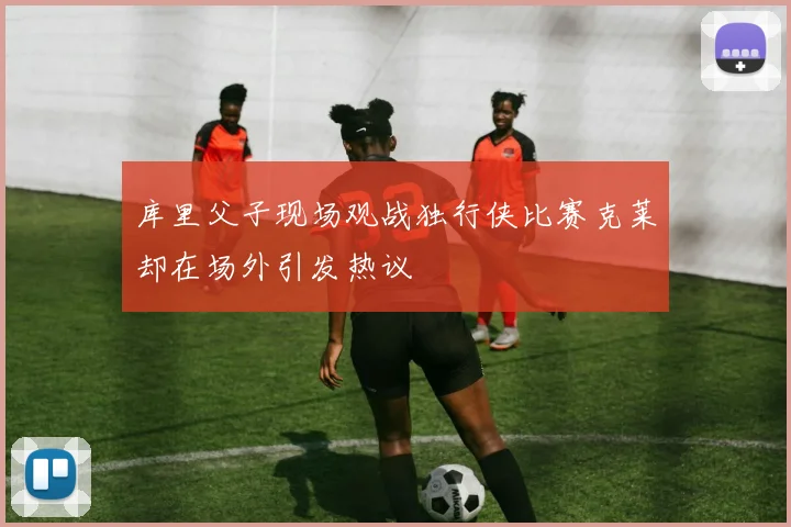 库里父子现场观战独行侠比赛克莱却在场外引发热议