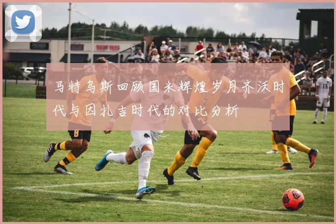 马特乌斯回顾国米辉煌岁月齐沃时代与因扎吉时代的对比分析