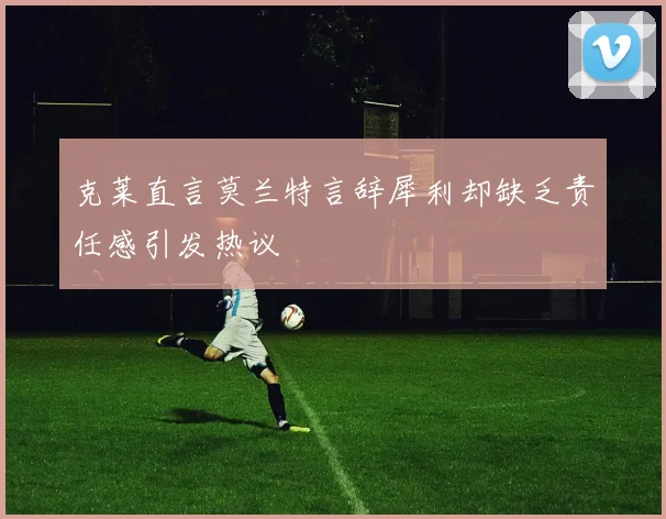 克莱直言莫兰特言辞犀利却缺乏责任感引发热议