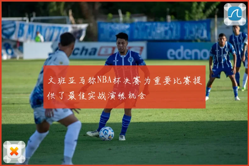 文班亚马称NBA杯决赛为重要比赛提供了最佳实战演练机会