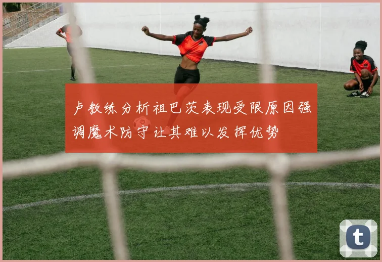 卢教练分析祖巴茨表现受限原因强调魔术防守让其难以发挥优势
