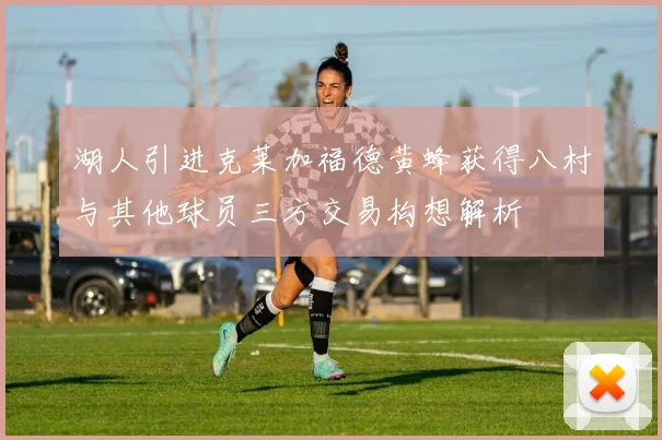 湖人引进克莱加福德黄蜂获得八村与其他球员三方交易构想解析