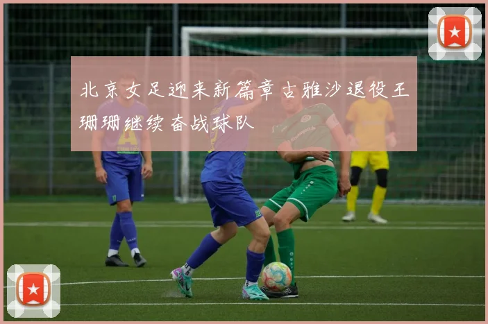 北京女足迎来新篇章古雅沙退役王珊珊继续奋战球队