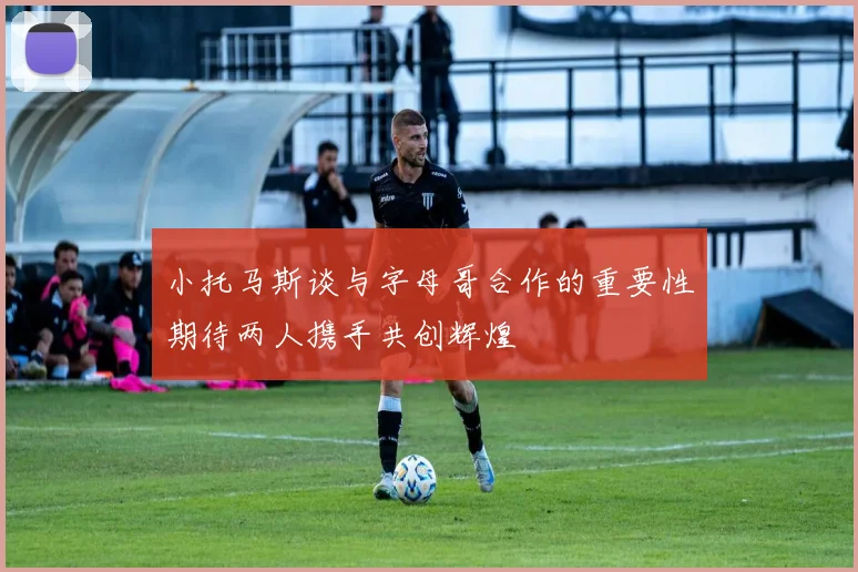 小托马斯谈与字母哥合作的重要性期待两人携手共创辉煌