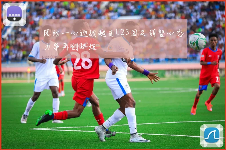 团结一心迎战越南U23国足调整心态力争再创辉煌