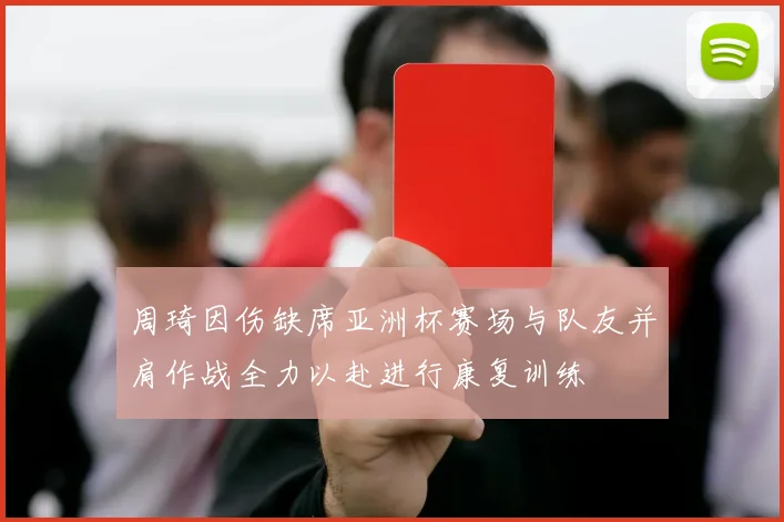 周琦因伤缺席亚洲杯赛场与队友并肩作战全力以赴进行康复训练