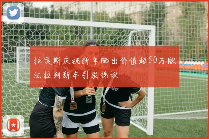 拉莫斯庆祝新年晒出价值超50万欧法拉利新车引发热议