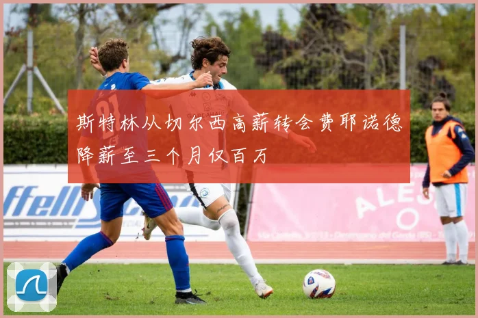 斯特林从切尔西高薪转会费耶诺德降薪至三个月仅百万