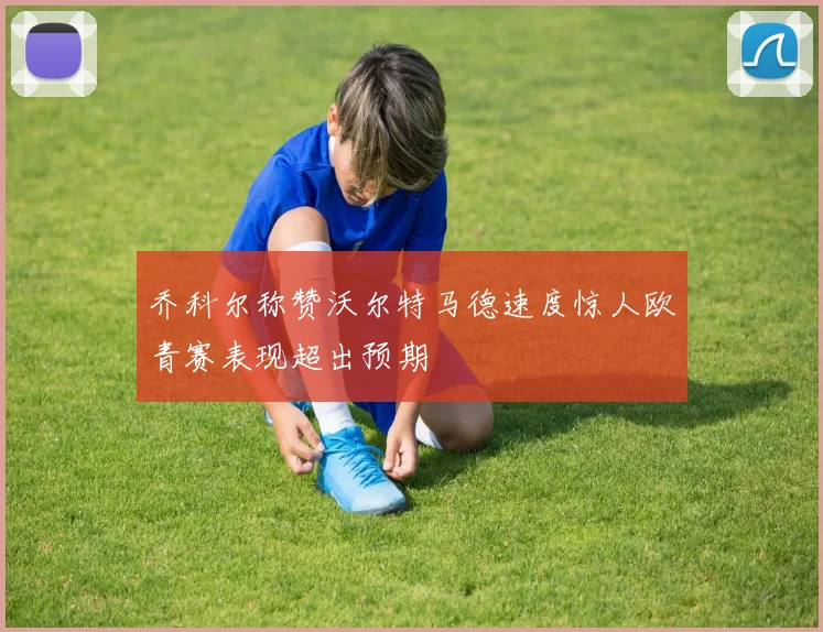 乔科尔称赞沃尔特马德速度惊人欧青赛表现超出预期