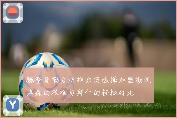 魏登费勒分析维尔茨选择加盟勒沃库森的艰难与拜仁的轻松对比